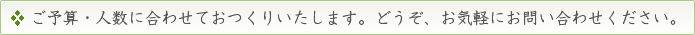 ご予算・人数に合わせておつくりいたします。どうぞ、お気軽にお問い合わせください。